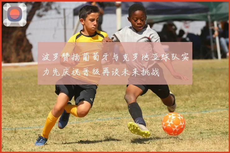 波罗赞扬葡萄牙与克罗地亚球队实力先庆祝晋级再谈未来挑战