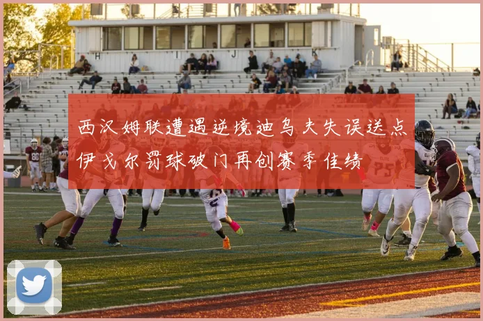 西汉姆联遭遇逆境迪乌夫失误送点伊戈尔罚球破门再创赛季佳绩