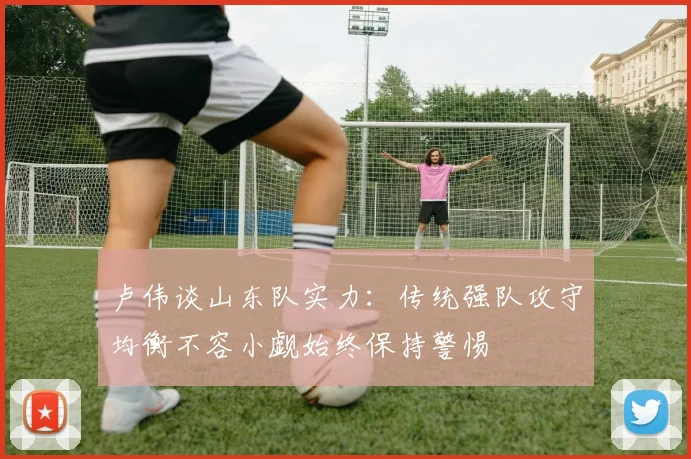 卢伟谈山东队实力：传统强队攻守均衡不容小觑始终保持警惕