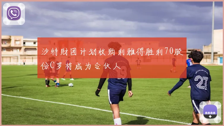沙特财团计划收购利雅得胜利70股份C罗将成为合伙人