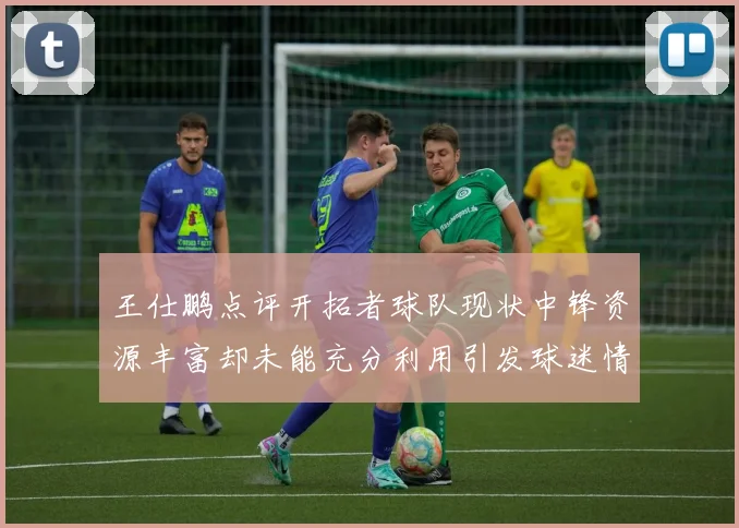 王仕鹏点评开拓者球队现状中锋资源丰富却未能充分利用引发球迷情感交织
