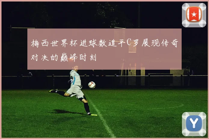 梅西世界杯进球数追平C罗展现传奇对决的巅峰时刻