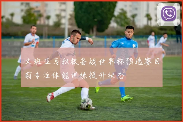 文班亚马积极备战世界杯预选赛目前专注体能训练提升状态