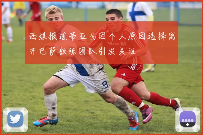 西媒报道蒂亚戈因个人原因选择离开巴萨教练团队引发关注