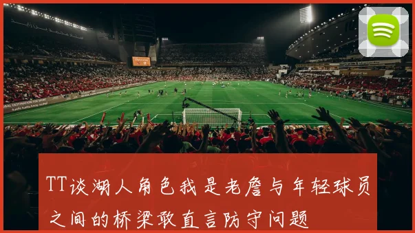 TT谈湖人角色我是老詹与年轻球员之间的桥梁敢直言防守问题