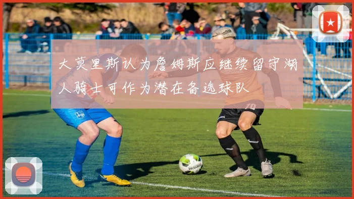 大莫里斯认为詹姆斯应继续留守湖人骑士可作为潜在备选球队