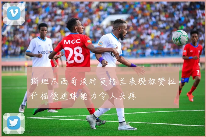 斯坦尼西奇谈对英格兰表现称赞拉什福德进球能力令人头疼