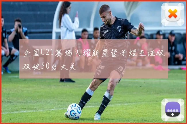 全国U21赛场闪耀新星管子煜王证双双破50分大关