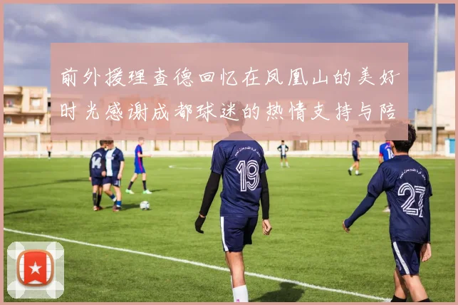 前外援理查德回忆在凤凰山的美好时光感谢成都球迷的热情支持与陪伴