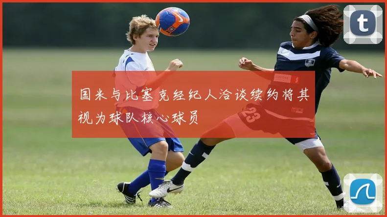 国米与比塞克经纪人洽谈续约将其视为球队核心球员