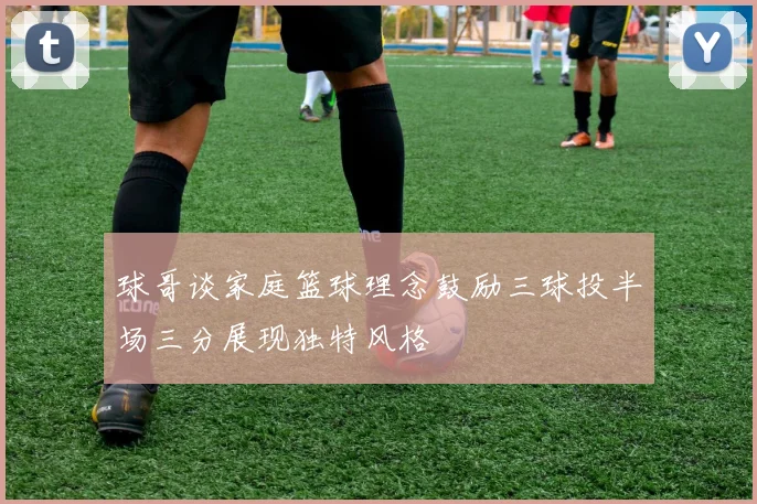 球哥谈家庭篮球理念鼓励三球投半场三分展现独特风格