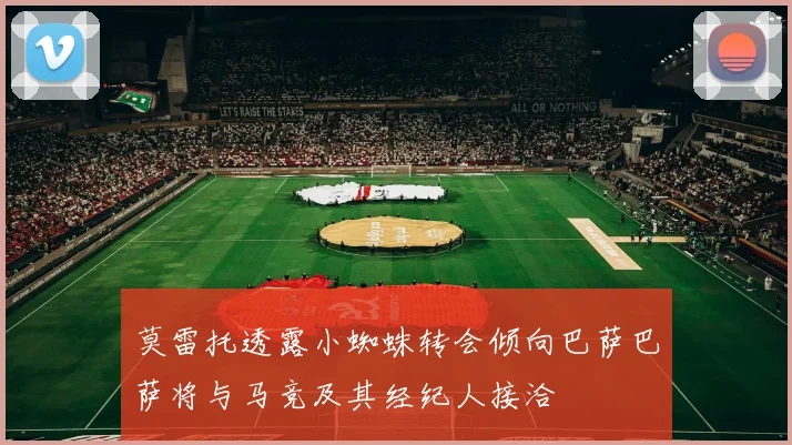 莫雷托透露小蜘蛛转会倾向巴萨巴萨将与马竞及其经纪人接洽