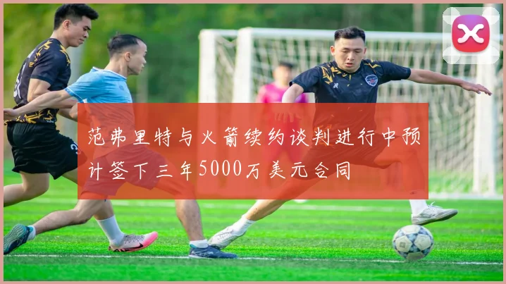 范弗里特与火箭续约谈判进行中预计签下三年5000万美元合同